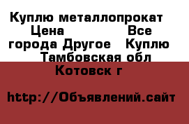 Куплю металлопрокат › Цена ­ 800 000 - Все города Другое » Куплю   . Тамбовская обл.,Котовск г.